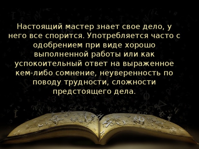 Настоящий мастер знает свое дело, у него все спорится. Употребляется часто с одобрением при виде хорошо выполненной работы или как успокоительный ответ на выраженное кем-либо сомнение, неуверенность по поводу трудности, сложности предстоящего дела. 
