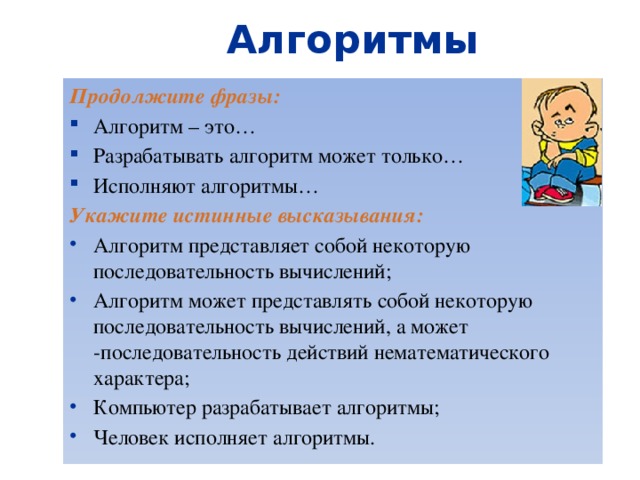Алгоритмы Продолжите фразы: Алгоритм – это… Разрабатывать алгоритм может только… Исполняют алгоритмы… Укажите истинные высказывания: