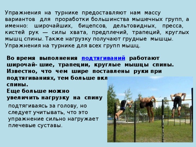 Упражнения на турнике предоставляют нам массу вариантов для проработки большинства мышечных групп, а именно: широчайших, бицепсов, дельтовидных, пресса, кистей рук — силы хвата, предплечий, трапеций, круглых мышц спины. Также нагрузку получают грудные мышцы. Упражнения на турнике для всех групп мышц. Во время выполнения  подтягиваний работают широчай- шие, трапеции, круглые мышцы спины. Известно, что чем шире поставлены руки при подтягиваниях, тем больше включаются мышцы спины. Еще больше можно увеличить нагрузку на спину подтягиваясь за голову, но следует учитывать, что это упражнение сильно нагружает плечевые суставы. 