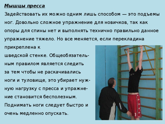 Мышцы пресса Задействовать их можно одним лишь способом — это подъемы ног. Довольно сложное упражнение для новичков, так как опоры для спины нет и выполнять технично правильно данное упражнение тяжело. Но все меняется, если перекладина прикреплена к шведской стенке. Общеобязатель- ным правилом является следить за тем чтобы не раскачивались ноги и туловище, это убирает нуж- ную нагрузку с пресса и упражне- ние становится бесполезным. Поднимать ноги следует быстро и очень медленно опускать. 