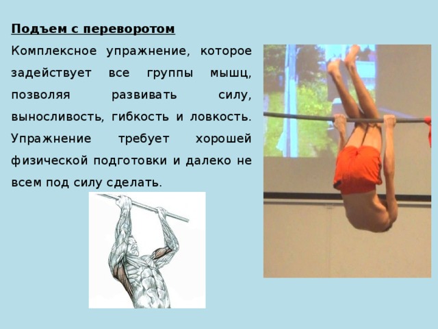 Подъем с переворотом Комплексное упражнение, которое задействует все группы мышц, позволяя развивать силу, выносливость, гибкость и ловкость. Упражнение требует хорошей физической подготовки и далеко не всем под силу сделать. 