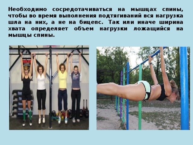 Необходимо сосредотачиваться на мышцах спины, чтобы во время выполнения подтягиваний вся нагрузка шла на них, а не на бицепс.  Так или иначе ширина хвата определяет объем нагрузки ложащийся на мышцы спины. 