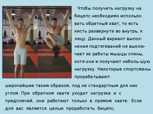  Чтобы получить нагрузку на бицепс необходимо использо-вать обратный хват, то есть кисть развернута во внутрь, к лицу. Данный вариант выпол-нения подтягиваний не выклю-чает из работы мышцы спины, хотя они и получают неболь-шую нагрузку. Некоторые спортсмены прорабатывают широчайшие таким образом, под не стандартным для них углом. При обратном хвате уходит нагрузка и с предплечий, они работают только в прямом хвате. Если для вас является целью проработать бицепс, 