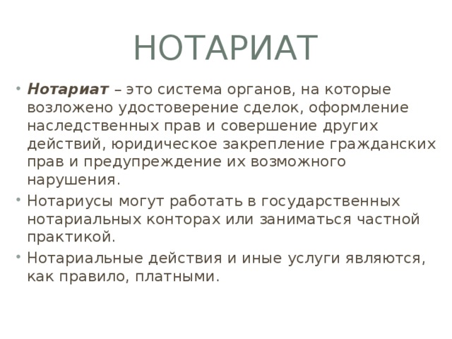 Нотариат Нотариат – это система органов, на которые возложено удостоверение сделок, оформление наследственных прав и совершение других действий, юридическое закрепление гражданских прав и предупреждение их возможного нарушения. Нотариусы могут работать в государственных нотариальных конторах или заниматься частной практикой. Нотариальные действия и иные услуги являются, как правило, платными. 