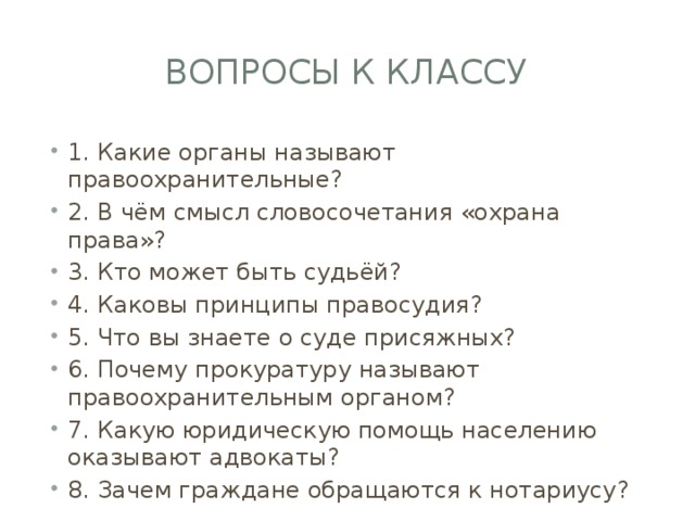 Вопросы к классу 1. Какие органы называют правоохранительные? 2. В чём смысл словосочетания «охрана права»? 3. Кто может быть судьёй? 4. Каковы принципы правосудия? 5. Что вы знаете о суде присяжных? 6. Почему прокуратуру называют правоохранительным органом? 7. Какую юридическую помощь населению оказывают адвокаты? 8. Зачем граждане обращаются к нотариусу? 