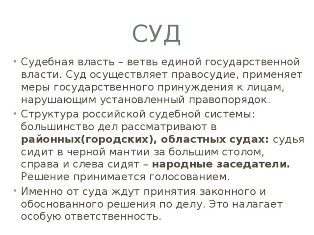 суд Судебная власть – ветвь единой государственной власти. Суд осуществляет правосудие, применяет меры государственного принуждения к лицам, нарушающим установленный правопорядок. Структура российской судебной системы: большинство дел рассматривают в районных(городских), областных судах: судья сидит в черной мантии за большим столом, справа и слева сидят – народные заседатели. Решение принимается голосованием. Именно от суда ждут принятия законного и обоснованного решения по делу. Это налагает особую ответственность. 