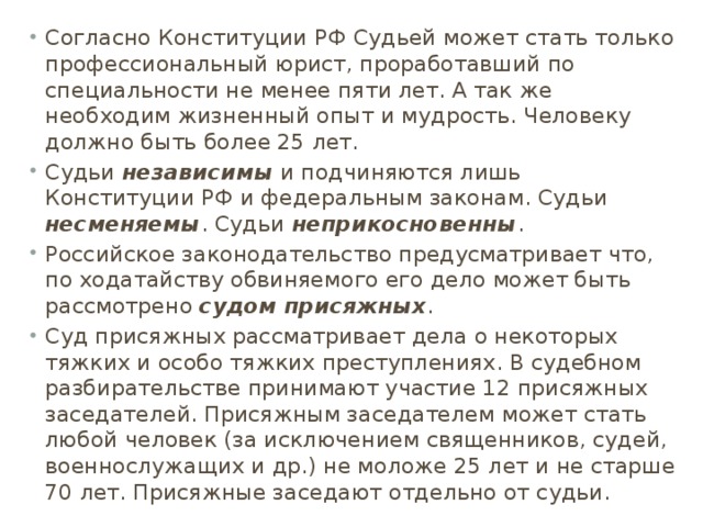 Согласно Конституции РФ Судьей может стать только профессиональный юрист, проработавший по специальности не менее пяти лет. А так же необходим жизненный опыт и мудрость. Человеку должно быть более 25 лет. Судьи независимы и подчиняются лишь Конституции РФ и федеральным законам. Судьи несменяемы . Судьи неприкосновенны . Российское законодательство предусматривает что, по ходатайству обвиняемого его дело может быть рассмотрено судом присяжных . Суд присяжных рассматривает дела о некоторых тяжких и особо тяжких преступлениях. В судебном разбирательстве принимают участие 12 присяжных заседателей. Присяжным заседателем может стать любой человек (за исключением священников, судей, военнослужащих и др.) не моложе 25 лет и не старше 70 лет. Присяжные заседают отдельно от судьи. 