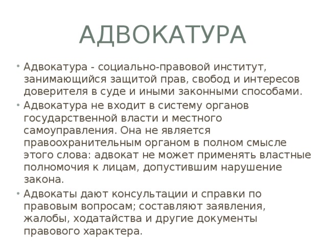 Адвокатура Адвокатура - социально-правовой институт, занимающийся защитой прав, свобод и интересов доверителя в суде и иными законными способами. Адвокатура не входит в систему органов государственной власти и местного самоуправления. Она не является правоохранительным органом в полном смысле этого слова: адвокат не может применять властные полномочия к лицам, допустившим нарушение закона. Адвокаты дают консультации и справки по правовым вопросам; составляют заявления, жалобы, ходатайства и другие документы правового характера. 