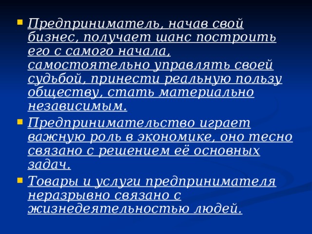 Предприниматель, начав свой бизнес, получает шанс построить его с самого начала, самостоятельно управлять своей судьбой, принести реальную пользу обществу, стать материально независимым. Предпринимательство играет важную роль в экономике, оно тесно связано с решением её основных задач. Товары и услуги предпринимателя неразрывно связано с жизнедеятельностью людей. 