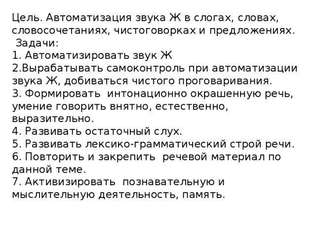 Цель. Автоматизация звука Ж в слогах, словах, словосочетаниях, чистоговорках и предложениях.  Задачи: 1. Автоматизировать звук Ж 2.Вырабатывать самоконтроль при автоматизации звука Ж, добиваться чистого проговаривания. 3. Формировать интонационно окрашенную речь, умение говорить внятно, естественно, выразительно. 4. Развивать остаточный слух. 5. Развивать лексико-грамматический строй речи. 6. Повторить и закрепить речевой материал по данной теме. 7. Активизировать познавательную и мыслительную деятельность, память. 