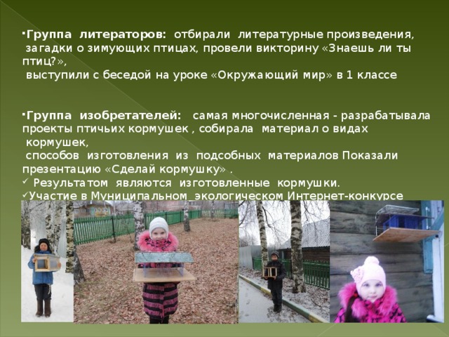 Группа  литераторов:  отбирали  литературные произведения,  загадки о зимующих птицах, провели викторину «Знаешь ли ты птиц?»,    выступили с беседой на уроке «Окружающий мир» в 1 классе Группа  изобретателей:   самая многочисленная - разрабатывала проекты птичьих кормушек , собирала  материал о видах  кормушек,   способов  изготовления  из  подсобных  материалов Показали презентацию «Сделай кормушку» .  Результатом  являются  изготовленные  кормушки. Участие в Муниципальном экологическом Интернет-конкурсе «Птичья столовая» в номинации «Самая функциональная кормушка» 