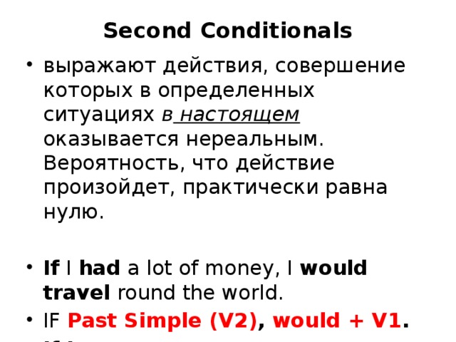 Second Conditionals   выражают действия, совершение которых в определенных ситуациях  в настоящем оказывается нереальным. Вероятность, что действие произойдет, практически равна нулю. If  I  had  a lot of money, I  would travel  round the world. IF Past Simple (V2) , would + V1 . If I were you… 