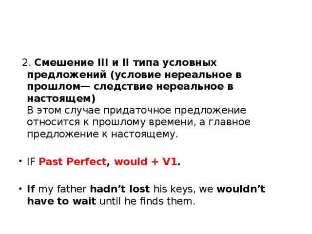   2. Смешение III и II типа условных предложений (условие нереальное в прошлом— следствие нереальное в настоящем)  В этом случае придаточное предложение относится к прошлому времени, а главное предложение к настоящему. IF Past Perfect , would + V1 . If  my father  hadn’t lost  his keys, we  wouldn’t have to wait  until he finds them. 