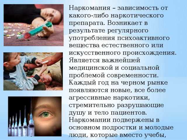 Наркомания – зависимость от какого-либо наркотического препарата. Возникает в результате регулярного употребления психоактивного вещества естественного или искусственного происхождения. Является важнейшей медицинской и социальной проблемой современности. Каждый год на черном рынке появляются новые, все более агрессивные наркотики, стремительно разрушающие душу и тело пациентов. Наркомании подвержены в основном подростки и молодые люди, которые вместо учебы, построения карьеры и создания семей тратят свою жизнь на поиск и прием психоактивных веществ 