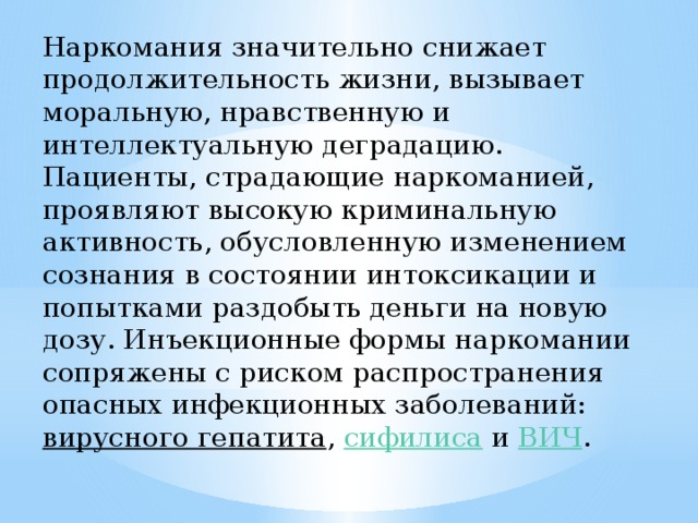 Наркомания значительно снижает продолжительность жизни, вызывает моральную, нравственную и интеллектуальную деградацию. Пациенты, страдающие наркоманией, проявляют высокую криминальную активность, обусловленную изменением сознания в состоянии интоксикации и попытками раздобыть деньги на новую дозу. Инъекционные формы наркомании сопряжены с риском распространения опасных инфекционных заболеваний:  вирусного гепатита ,  сифилиса  и  ВИЧ . 