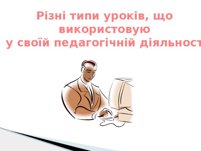 Різні типи уроків, що  використовую  у своїй педагогічній діяльності 