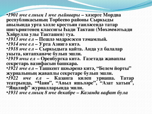 1901 нче елның 1 нче гыйнвары – хәзерге Мордва республикасының Торбеево районы Сыркыды авылында урта хәлле крестьян гаиләсендә татар шигъриятенең классигы Һади Такташ (Мөхәммәтһади Хәйрулла улы Такташев) туа. 1913 нче ел – Пешлә мәдрәсәсен тәмамлый. 1914 нче ел – Урта Азиягә китә. 1918 нче ел – Сыркыдыга кайта. Анда ул балалар укыта, китапханәче булып эшли. 1919 нчы ел – Оренбургка китә. Газетада җаваплы секретарь вазифасын башкара. 1921 нче ел – Ташкент шәһәренә китә, “Белем йорты” журналының җаваплы секретаре булып эшли. 1922 нче ел – Казанга килеп урнаша. Татар театрында, “Чаян”, “Авыл яшьләре”, “Азат хатын”, “Яңалиф” журналларында эшли. 1931 нче елның 8 нче декабре – Казанда вафат була 
