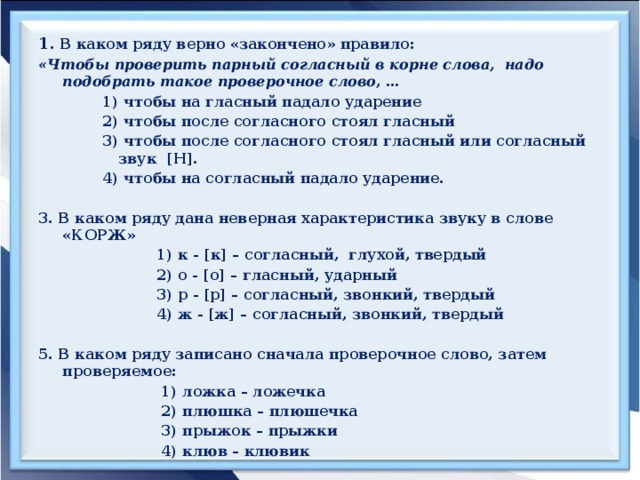 1 . В каком ряду верно «закончено» правило: «Чтобы проверить парный согласный в корне слова, надо подобрать такое проверочное слово , … 1) чтобы на гласный падало ударение 2) чтобы после согласного стоял гласный 3) чтобы после согласного стоял гласный или согласный звук [Н]. 4) чтобы на согласный падало ударение.  3. В каком ряду дана неверная характеристика звуку в слове «КОРЖ»  1) к - [к] – согласный, глухой, твердый  2) о - [о] – гласный, ударный  3) р - [р] – согласный, звонкий, твердый  4) ж - [ж] – согласный, звонкий, твердый  5. В каком ряду записано сначала проверочное слово, затем проверяемое:  1) ложка – ложечка  2) плюшка – плюшечка  3) прыжок – прыжки  4) клюв – клювик      