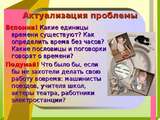 Актуализация проблемы Вспомни!  Какие единицы времени существуют? Как определить время без часов? Какие пословицы и поговорки говорят о времени? Подумай! Что было бы, если бы не захотели делать свою работу вовремя: машинисты поездов, учителя школ, актеры театра, работники электростанции? 