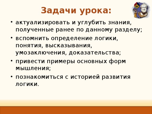Задачи урока:   актуализировать и углубить знания, полученные ранее по данному разделу; вспомнить определение логики, понятия, высказывания, умозаключения, доказательства; привести примеры основных форм мышления; познакомиться с историей развития логики. 