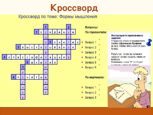 К россворд  Форма мышления, в которой отражаются существенные признаки отдельного предмета или класса однородных предметов. Прием мышления, посредством которого из исходного знания получается новое знание.  Одно из двух возможных значений, которые могут принимать логические формулы; правда. Распределение объема некоторого понятия по избранному основанию на ряд частей. Мысленное соединение в единое целое частей объекта или его признаков, полученных в процессе анализа.  Это повествовательное предложение, о котором можно сказать, истинно оно или ложно. Мысленное разделение объекта на составные части или выделение признаков объекта. Мысль, в которой что-либо утверждается или отрицается. Наука о законах и формах мышления.  
