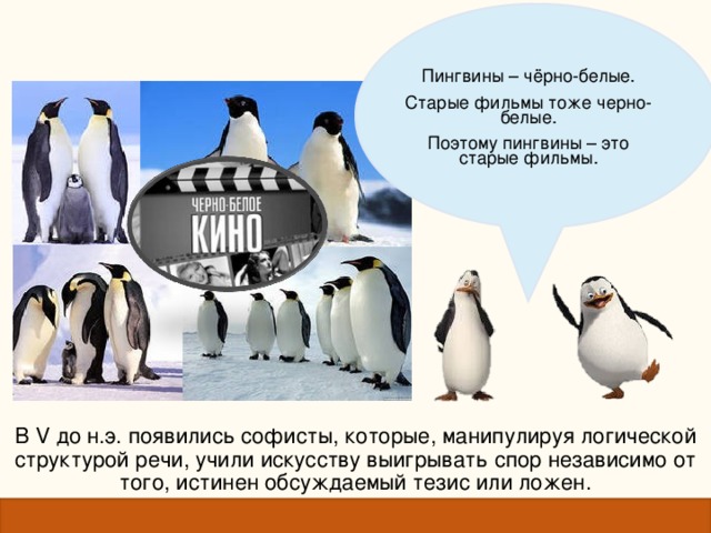 Пингвины – чёрно-белые. Старые фильмы тоже черно-белые. Поэтому пингвины – это старые фильмы. Пингвины – чёрно-белые. Старые фильмы тоже черно-белые. Поэтому пингвины – это старые фильмы. В V до н.э. появились софисты, которые, манипулируя логической структурой речи, учили искусству выигрывать спор независимо от того, истинен обсуждаемый тезис или ложен. 