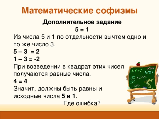Математические софизмы Дополнительное задание 5 = 1 Из числа 5 и 1 по отдельности вычтем одно и то же число 3. 5 – 3 = 2 1 – 3 = -2 При возведении в квадрат этих чисел получаются равные числа. 4 = 4 Значит, должны быть равны и исходные числа 5 и 1 . Где ошибка? 
