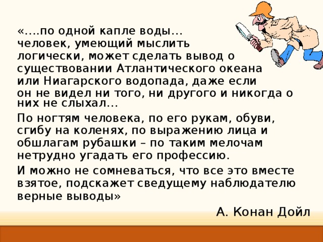 «… .по одной капле воды … человек, умеющий мыслить логически, может сделать вывод о существовании Атлантического океана или Ниагарского водопада, даже если он не видел ни того, ни другого и никогда о них не слыхал … По ногтям человека, по его рукам, обуви, сгибу на коленях, по выражению лица и обшлагам рубашки – по таким мелочам нетрудно угадать его профессию. И можно не сомневаться, что все это вместе взятое, подскажет сведущему наблюдателю верные выводы »  А. Конан Дойл 