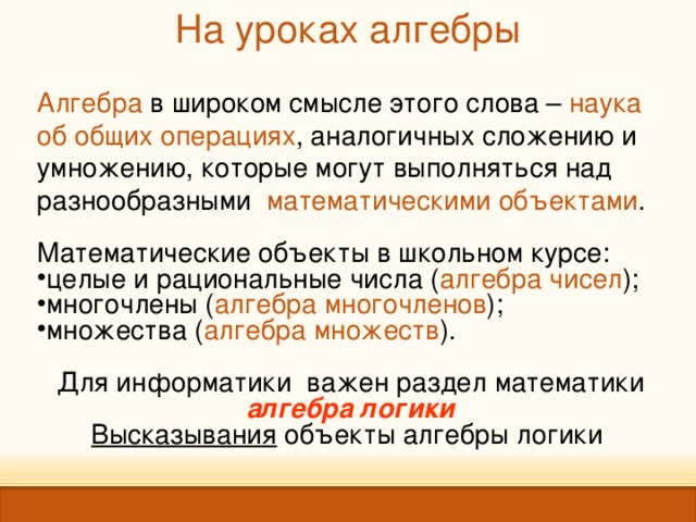 На уроках алгебры   Алгебра в широком смысле этого слова – наука об общих операциях , аналогичных сложению и умножению, которые могут выполняться над разнообразными математическими объектами . Математические объекты в школьном курсе: целые и рациональные числа ( алгебра чисел ); многочлены ( алгебра многочленов ); множества ( алгебра множеств ). Для информатики важен раздел математики алгебра логики Высказывания объекты алгебры логики  