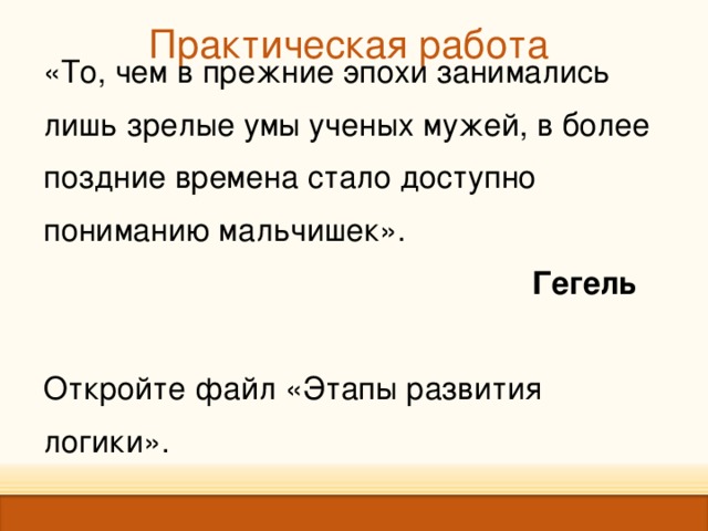 Практическая  работа   «То, чем в прежние эпохи занимались лишь зрелые умы ученых мужей, в более поздние времена стало доступно пониманию мальчишек».  Гегель Откройте файл «Этапы развития логики». 