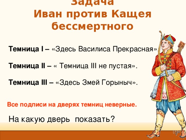 Задача  Иван против Кащея бессмертного Темница I – «Здесь Василиса Прекрасная». Темница II – « Темница III не пустая». Темница III – «Здесь Змей Горыныч». Все подписи на дверях темниц неверные. На какую дверь показать?  