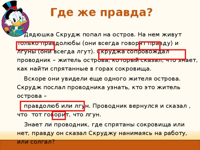 Где же правда?   Дядюшка Скрудж попал на остров. На нем живут только правдолюбы (они всегда говорят правду) и лгуны (они всегда лгут). Скруджа сопровождал проводник – житель острова, который сказал, что знает, как найти спрятанные в горах сокровища. Вскоре они увидели еще одного жителя острова. Скрудж послал проводника узнать, кто это житель острова – правдолюб или лгун. Проводник вернулся и сказал , что тот говорит, что лгун. Знает ли проводник, где спрятаны сокровища или нет, правду он сказал Скруджу нанимаясь на работу, или солгал? 