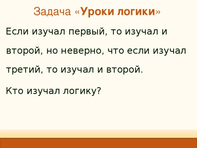 Задача « Уроки логики »   Если изучал первый, то изучал и второй, но неверно, что если изучал третий, то изучал и второй. Кто изучал логику? 