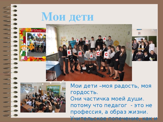Мои дети Мои дети –моя радость, моя гордость. Они частичка моей души. потому что педагог - это не профессия, а образ жизни. Учительское попечение, как и любовь, не знает выходных . 