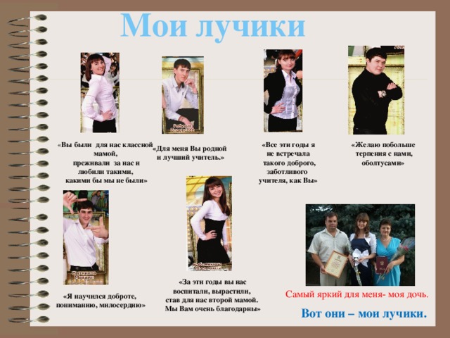 Мои лучики «Желаю побольше « Вы были для нас классной мамой, «Все эти годы я не встречала  такого доброго, заботливого  терпения с нами, оболтусами»  преживали за нас и любили такими, учителя, как Вы»  какими бы мы не были» «Для меня Вы родной  и лучший учитель.» «За эти годы вы нас воспитали, вырастили, став для нас второй мамой. Мы Вам очень благодарны» Самый яркий для меня- моя дочь. «Я научился доброте,  пониманию, милосердию» Вот они – мои лучики. 