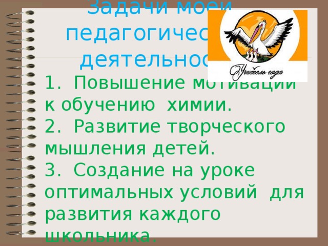 Задачи моей  педагогической  деятельности: 1. Повышение мотивации к обучению химии. 2. Развитие творческого мышления детей. 3. Создание на уроке оптимальных условий для развития каждого школьника. 