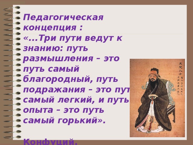 Педагогическая концепция : «...Три пути ведут к знанию: путь размышления – это путь самый благородный, путь подражания – это путь самый легкий, и путь опыта – это путь самый горький».  Конфуций .  