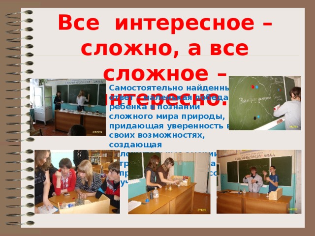 Все интересное – сложно, а все сложное – интересно. Самостоятельно найденный ответ – маленькая победа ребенка в познании сложного мира природы, придающая уверенность в своих возможностях, создающая положительные эмоции, устраняющая неосознанное сопротивление процессу обучения. 
