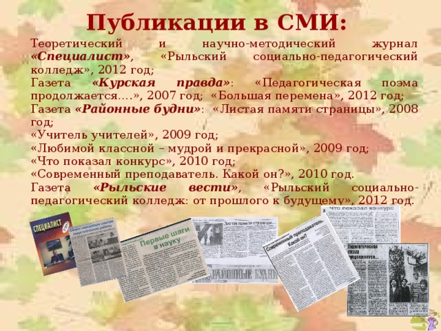 Публикации в СМИ: Теоретический и научно-методический журнал «Специалист» , «Рыльский социально-педагогический колледж», 2012 год; Газета «Курская правда» : «Педагогическая поэма продолжается….», 2007 год; «Большая перемена», 2012 год; Газета «Районные будни» : «Листая памяти страницы», 2008 год; «Учитель учителей», 2009 год; «Любимой классной – мудрой и прекрасной», 2009 год; «Что показал конкурс», 2010 год; «Современный преподаватель. Какой он?», 2010 год. Газета «Рыльские вести» , «Рыльский социально-педагогический колледж: от прошлого к будущему», 2012 год. 
