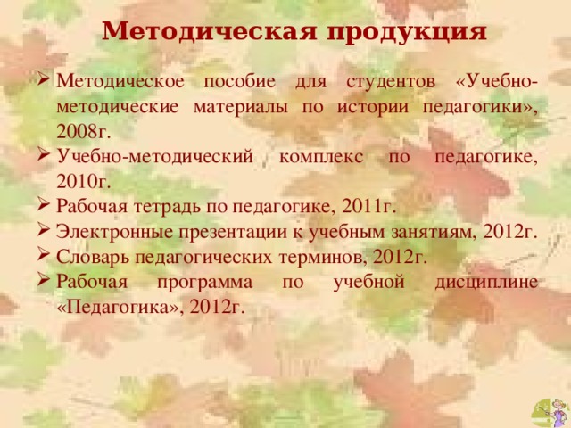 Методическая продукция Методическое пособие для студентов «Учебно-методические материалы по истории педагогики», 2008г. Учебно-методический комплекс по педагогике, 2010г. Рабочая тетрадь по педагогике, 2011г. Электронные презентации к учебным занятиям, 2012г. Словарь педагогических терминов, 2012г. Рабочая программа по учебной дисциплине «Педагогика», 2012г. 