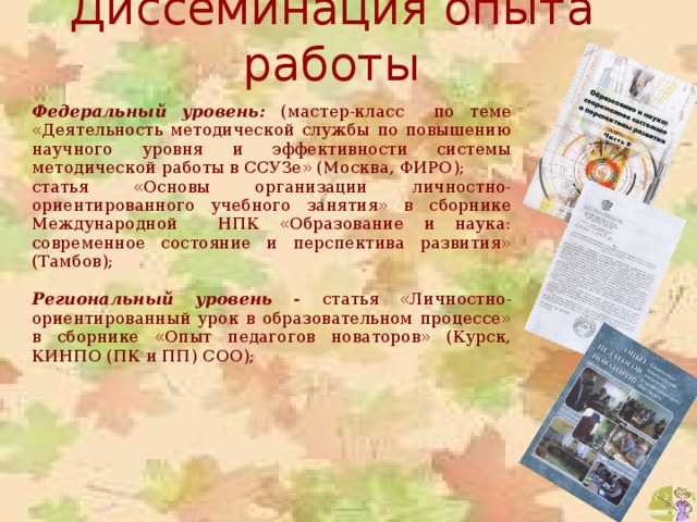 Диссеминация опыта работы Федеральный уровень: (мастер-класс по теме «Деятельность методической службы по повышению научного уровня и эффективности системы методической работы в ССУЗе» (Москва, ФИРО); статья «Основы организации личностно-ориентированного учебного занятия» в сборнике Международной НПК «Образование и наука: современное состояние и перспектива развития» (Тамбов);  Региональный уровень - статья «Личностно-ориентированный урок в образовательном процессе» в сборнике «Опыт педагогов новаторов» (Курск, КИНПО (ПК и ПП) СОО); 
