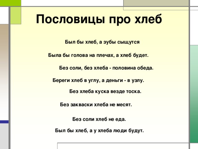 Пословицы про хлеб Был бы хлеб, а зубы сыщутся Была бы голова на плечах, а хлеб будет. Без соли, без хлеба - половина обеда. Береги хлеб в углу, а деньги - в узлу. Без хлеба куска везде тоска. Без закваски хлеба не месят. Без соли хлеб не еда. Был бы хлеб, а у хлеба люди будут. 
