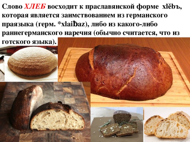 Слово ХЛЕБ восходит к праславянской форме xlěbъ, которая является заимствованием из германского праязыка (герм. *xlaiƀaz), либо из какого-либо раннегерманского наречия (обычно считается, что из готского языка). 