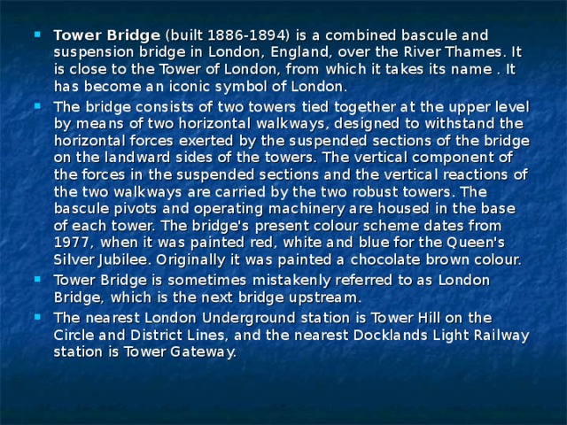 Tower Bridge (built 1886-1894) is a combined bascule and suspension bridge in London, England, over the River Thames. It is close to the Tower of London, from which it takes its name . It has become an iconic symbol of London. The bridge consists of two towers tied together at the upper level by means of two horizontal walkways, designed to withstand the horizontal forces exerted by the suspended sections of the bridge on the landward sides of the towers. The vertical component of the forces in the suspended sections and the vertical reactions of the two walkways are carried by the two robust towers. The bascule pivots and operating machinery are housed in the base of each tower. The bridge's present colour scheme dates from 1977, when it was painted red, white and blue for the Queen's Silver Jubilee. Originally it was painted a chocolate brown colour. Tower Bridge is sometimes mistakenly referred to as London Bridge, which is the next bridge upstream. The nearest London Underground station is Tower Hill on the Circle and District Lines, and the nearest Docklands Light Railway station is Tower Gateway.  