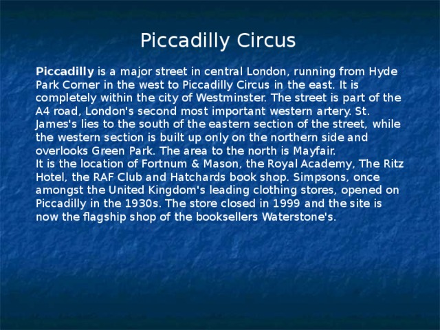  Piccadilly Circus Piccadilly is a major street in central London, running from Hyde Park Corner in the west to Piccadilly Circus in the east. It is completely within the city of Westminster. The street is part of the A4 road, London's second most important western artery. St. James's lies to the south of the eastern section of the street, while the western section is built up only on the northern side and overlooks Green Park. The area to the north is Mayfair. It is the location of Fortnum & Mason, the Royal Academy, The Ritz Hotel, the RAF Club and Hatchards book shop. Simpsons, once amongst the United Kingdom's leading clothing stores, opened on Piccadilly in the 1930s. The store closed in 1999 and the site is now the flagship shop of the booksellers Waterstone's. 