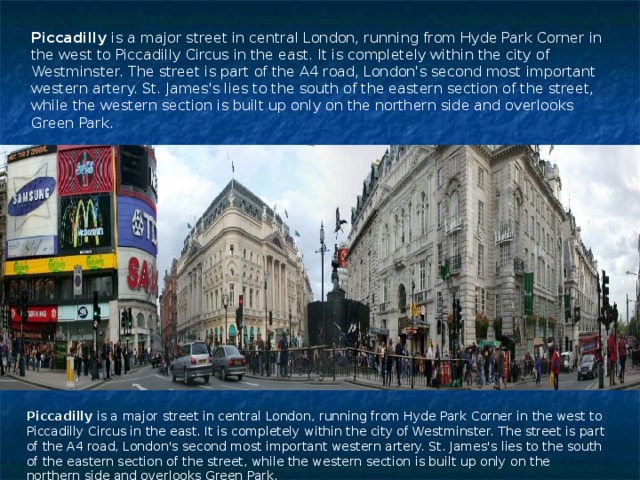 Piccadilly is a major street in central London, running from Hyde Park Corner in the west to Piccadilly Circus in the east. It is completely within the city of Westminster. The street is part of the A4 road, London's second most important western artery. St. James's lies to the south of the eastern section of the street, while the western section is built up only on the northern side and overlooks Green Park. Piccadilly is a major street in central London, running from Hyde Park Corner in the west to Piccadilly Circus in the east. It is completely within the city of Westminster. The street is part of the A4 road, London's second most important western artery. St. James's lies to the south of the eastern section of the street, while the western section is built up only on the northern side and overlooks Green Park. 