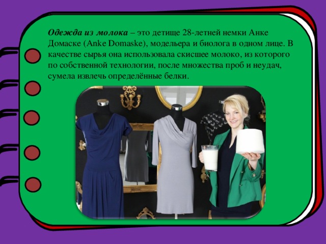 Одежда из молока – это детище 28-летней немки Анке Домаске (Anke Domaske), модельера и биолога в одном лице. В качестве сырья она использовала скисшее молоко, из которого по собственной технологии, после множества проб и неудач, сумела извлечь определённые белки. 