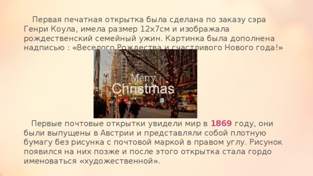  Первая печатная открытка была сделана по заказу сэра Генри Коула, имела размер 12х7см и изображала рождественский семейный ужин. Картинка была дополнена надписью : «Веселого Рождества и счастливого Нового года!»      Первые почтовые открытки увидели мир в 1869 году, они были выпущены в Австрии и представляли собой плотную бумагу без рисунка с почтовой маркой в правом углу. Рисунок появился на них позже и после этого открытка стала гордо именоваться «художественной». 