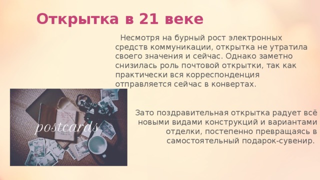 Открытка в 21 веке  Несмотря на бурный рост электронных средств коммуникации, открытка не утратила своего значения и сейчас. Однако заметно снизилась роль почтовой открытки, так как практически вся корреспонденция отправляется сейчас в конвертах. Зато поздравительная открытка радует всё новыми видами конструкций и вариантами отделки, постепенно превращаясь в самостоятельный подарок-сувенир. 