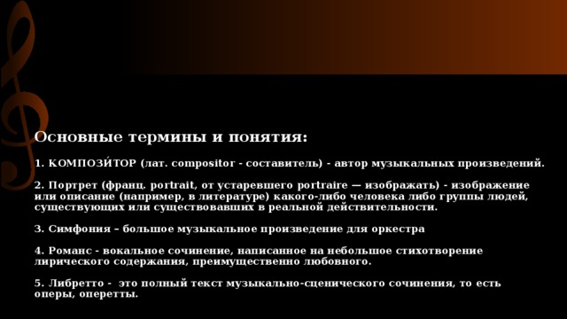 Основные термины и понятия:   1. КОМПОЗИ́ТОР (лат. compositor - составитель) - автор музыкальных произведений.   2. Портрет (франц. portrait, от устаревшего portraire — изображать) - изображение или описание (например, в литературе) какого-либо человека либо группы людей, существующих или существовавших в реальной действительности.   3. Симфония – большое музыкальное произведение для оркестра   4. Романс - вокальное сочинение, написанное на небольшое стихотворение лирического содержания, преимущественно любовного.   5. Либретто - это полный текст музыкально-сценического сочинения, то есть оперы, оперетты. 